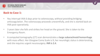 Back to Case 1:
• You interrupt VKA 6 days prior to colonoscopy, without providing bridging
anticoagulation. The colonoscopy proceeds uneventfully, and she is started back on
VKA post-operatively.
• 3 years later she falls and strikes her head on the ground. She is taken to the
Emergency Room.
• A computed tomography (CT) scan demonstrates a large subarachnoid hemorrhage
with mass effect. Her Glasgow Coma Scale is 9, her neurologic status is deteriorating,
and she requires urgent neurosurgery. INR is 2.4.
 