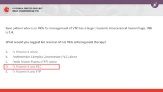 Your patient who is on VKA for management of VTE has a large traumatic intracerebral hemorrhage. INR
is 2.4.
What would you suggest for reversal of her VKA anticoagulant therapy?
A. IV Vitamin K alone
B. Prothrombin Complex Concentrate (PCC) alone
C. Fresh Frozen Plasma (FFP) alone
D. IV Vitamin K and PCC
E. IV Vitamin K and FFP
 
