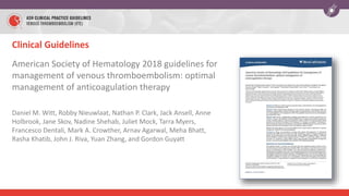 Clinical Guidelines
American Society of Hematology 2018 guidelines for
management of venous thromboembolism: optimal
management of anticoagulation therapy
Daniel M. Witt, Robby Nieuwlaat, Nathan P. Clark, Jack Ansell, Anne
Holbrook, Jane Skov, Nadine Shehab, Juliet Mock, Tarra Myers,
Francesco Dentali, Mark A. Crowther, Arnav Agarwal, Meha Bhatt,
Rasha Khatib, John J. Riva, Yuan Zhang, and Gordon Guyatt
 