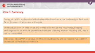 Case 1: Summary
Dosing of LMWH in obese individuals should be based on actual body weight. Peak anti-
factor Xa concentrations are not helpful
In individuals on VKA who are at low to moderate risk of VTE recurrence, bridging
anticoagulation for invasive procedures increases bleeding without reducing VTE, and is
not recommended
Individuals taking VKA who have life-threatening bleeding should receive PCC (not FFP)
in addition to intravenous vitamin K
 