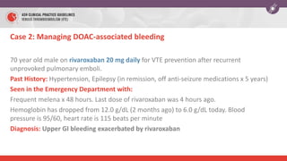 Case 2: Managing DOAC-associated bleeding
70 year old male on rivaroxaban 20 mg daily for VTE prevention after recurrent
unprovoked pulmonary emboli.
Past History: Hypertension, Epilepsy (in remission, off anti-seizure medications x 5 years)
Seen in the Emergency Department with:
Frequent melena x 48 hours. Last dose of rivaroxaban was 4 hours ago.
Hemoglobin has dropped from 12.0 g/dL (2 months ago) to 6.0 g/dL today. Blood
pressure is 95/60, heart rate is 115 beats per minute
Diagnosis: Upper GI bleeding exacerbated by rivaroxaban
 