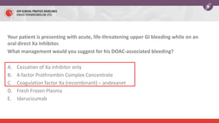 Your patient is presenting with acute, life-threatening upper GI bleeding while on an
oral direct Xa inhibitor.
What management would you suggest for his DOAC-associated bleeding?
A. Cessation of Xa inhibitor only
B. 4-factor Prothrombin Complex Concentrate
C. Coagulation factor Xa (recombinant) – andexanet
D. Fresh Frozen Plasma
E. Idarucizumab
 