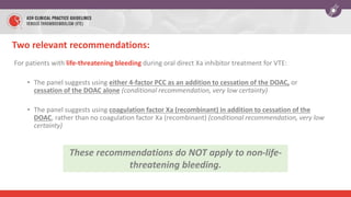 For patients with life-threatening bleeding during oral direct Xa inhibitor treatment for VTE:
• The panel suggests using either 4-factor PCC as an addition to cessation of the DOAC, or
cessation of the DOAC alone (conditional recommendation, very low certainty)
• The panel suggests using coagulation factor Xa (recombinant) in addition to cessation of the
DOAC, rather than no coagulation factor Xa (recombinant) (conditional recommendation, very low
certainty)
Two relevant recommendations:
These recommendations do NOT apply to non-life-
threatening bleeding.
 