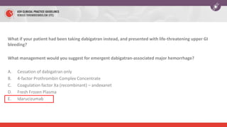 What if your patient had been taking dabigatran instead, and presented with life-threatening upper GI
bleeding?
What management would you suggest for emergent dabigatran-associated major hemorrhage?
A. Cessation of dabigatran only
B. 4-factor Prothrombin Complex Concentrate
C. Coagulation factor Xa (recombinant) – andexanet
D. Fresh Frozen Plasma
E. Idarucizumab
 