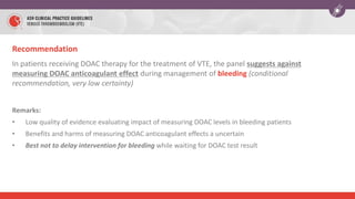 Recommendation
In patients receiving DOAC therapy for the treatment of VTE, the panel suggests against
measuring DOAC anticoagulant effect during management of bleeding (conditional
recommendation, very low certainty)
Remarks:
• Low quality of evidence evaluating impact of measuring DOAC levels in bleeding patients
• Benefits and harms of measuring DOAC anticoagulant effects a uncertain
• Best not to delay intervention for bleeding while waiting for DOAC test result
 