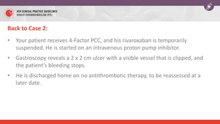 Back to Case 2:
• Your patient receives 4-Factor PCC, and his rivaroxaban is temporarily
suspended. He is started on an intravenous proton pump inhibitor.
• Gastroscopy reveals a 2 x 2 cm ulcer with a visible vessel that is clipped, and
the patient’s bleeding stops.
• He is discharged home on no antithrombotic therapy, to be reassessed at a
later date.
 