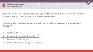 This patient has been receiving anticoagulant therapy with a direct factor Xa inhibitor
for recurrent VTE. He has had a recent upper GI bleed.
How long after his bleeding event would you wait before resuming anticoagulant
therapy?
A. Within 1 week
B. Between 2 weeks to 3 months
C. Between 3 to 6 months
D. Do not resume anticoagulant therapy
 