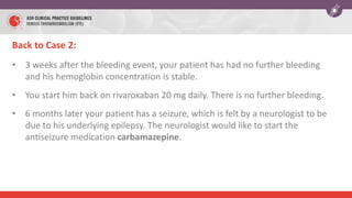Back to Case 2:
• 3 weeks after the bleeding event, your patient has had no further bleeding
and his hemoglobin concentration is stable.
• You start him back on rivaroxaban 20 mg daily. There is no further bleeding.
• 6 months later your patient has a seizure, which is felt by a neurologist to be
due to his underlying epilepsy. The neurologist would like to start the
antiseizure medication carbamazepine.
 