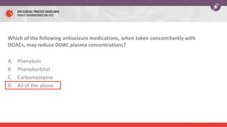 Which of the following antiseizure medications, when taken concomitantly with
DOACs, may reduce DOAC plasma concentrations?
A. Phenytoin
B. Phenobarbital
C. Carbamazepine
D. All of the above
 
