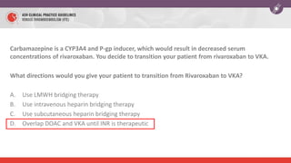 Carbamazepine is a CYP3A4 and P-gp inducer, which would result in decreased serum
concentrations of rivaroxaban. You decide to transition your patient from rivaroxaban to VKA.
What directions would you give your patient to transition from Rivaroxaban to VKA?
A. Use LMWH bridging therapy
B. Use intravenous heparin bridging therapy
C. Use subcutaneous heparin bridging therapy
D. Overlap DOAC and VKA until INR is therapeutic
 