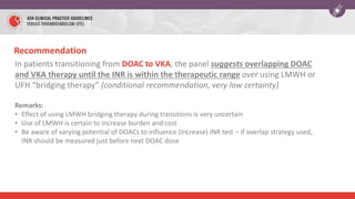 In patients transitioning from DOAC to VKA, the panel suggests overlapping DOAC
and VKA therapy until the INR is within the therapeutic range over using LMWH or
UFH “bridging therapy” (conditional recommendation, very low certainty)
Remarks:
• Effect of using LMWH bridging therapy during transitions is very uncertain
• Use of LMWH is certain to increase burden and cost
• Be aware of varying potential of DOACs to influence (increase) INR test – if overlap strategy used,
INR should be measured just before next DOAC dose
Recommendation
 