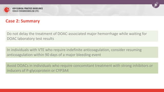 Case 2: Summary
Do not delay the treatment of DOAC-associated major hemorrhage while waiting for
DOAC laboratory test results
In individuals with VTE who require indefinite anticoagulation, consider resuming
anticoagulation within 90 days of a major bleeding event
Avoid DOACs in individuals who require concomitant treatment with strong inhibitors or
inducers of P-glycoprotein or CYP3A4
 
