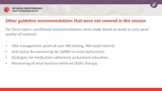 Other guideline recommendations that were not covered in this session
For these topics, conditional recommendations were made based on weak or very weak
quality of evidence
• VKA management: point-of-care INR testing, INR recall interval
• Anti-factor Xa monitoring for LMWH in renal dysfunction
• Strategies for medication adherence and patient education
• Monitoring of renal function while on DOAC therapy
 