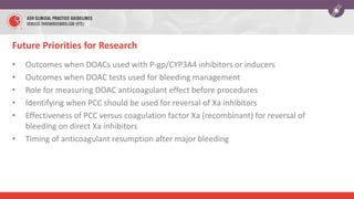 Future Priorities for Research
• Outcomes when DOACs used with P-gp/CYP3A4 inhibitors or inducers
• Outcomes when DOAC tests used for bleeding management
• Role for measuring DOAC anticoagulant effect before procedures
• Identifying when PCC should be used for reversal of Xa inhibitors
• Effectiveness of PCC versus coagulation factor Xa (recombinant) for reversal of
bleeding on direct Xa inhibitors
• Timing of anticoagulant resumption after major bleeding
 
