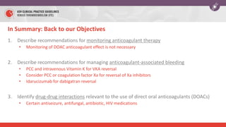 In Summary: Back to our Objectives
1. Describe recommendations for monitoring anticoagulant therapy
• Monitoring of DOAC anticoagulant effect is not necessary
2. Describe recommendations for managing anticoagulant-associated bleeding
• PCC and intravenous Vitamin K for VKA reversal
• Consider PCC or coagulation factor Xa for reversal of Xa inhibitors
• Idarucizumab for dabigatran reversal
3. Identify drug-drug interactions relevant to the use of direct oral anticoagulants (DOACs)
• Certain antiseizure, antifungal, antibiotic, HIV medications
 