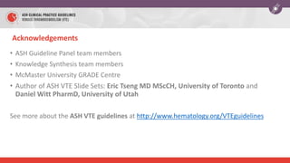 Acknowledgements
• ASH Guideline Panel team members
• Knowledge Synthesis team members
• McMaster University GRADE Centre
• Author of ASH VTE Slide Sets: Eric Tseng MD MScCH, University of Toronto and
Daniel Witt PharmD, University of Utah
See more about the ASH VTE guidelines at http://www.hematology.org/VTEguidelines
 