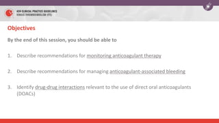 Objectives
By the end of this session, you should be able to
1. Describe recommendations for monitoring anticoagulant therapy
2. Describe recommendations for managing anticoagulant-associated bleeding
3. Identify drug-drug interactions relevant to the use of direct oral anticoagulants
(DOACs)
 