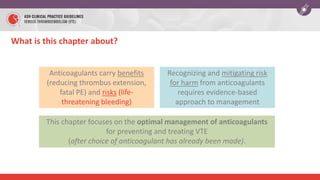 Anticoagulants carry benefits
(reducing thrombus extension,
fatal PE) and risks (life-
threatening bleeding)
This chapter focuses on the optimal management of anticoagulants
for preventing and treating VTE
(after choice of anticoagulant has already been made).
Recognizing and mitigating risk
for harm from anticoagulants
requires evidence-based
approach to management
What is this chapter about?
 