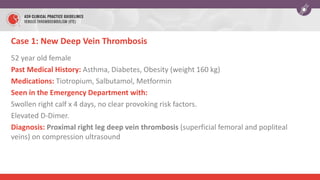 Case 1: New Deep Vein Thrombosis
52 year old female
Past Medical History: Asthma, Diabetes, Obesity (weight 160 kg)
Medications: Tiotropium, Salbutamol, Metformin
Seen in the Emergency Department with:
Swollen right calf x 4 days, no clear provoking risk factors.
Elevated D-Dimer.
Diagnosis: Proximal right leg deep vein thrombosis (superficial femoral and popliteal
veins) on compression ultrasound
 