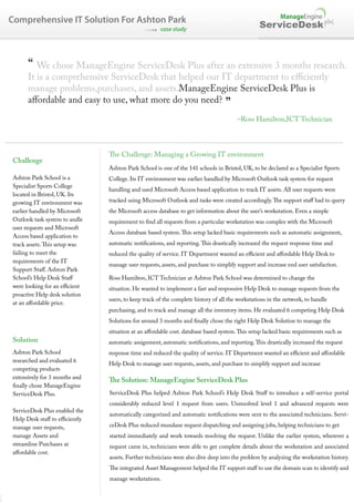 Comprehensive IT Solution For Ashton Park
                                                     case study
                                                                                                ServiceDesk plus



      “ We chose ManageEngine ServiceDesk Plus after an extensive 3 months research.
      It is a comprehensive ServiceDesk that helped our IT department to e ciently
      manage problems,purchases, and assets.ManageEngine ServiceDesk Plus is
      a ordable and easy to use, what more do you need?
                                                                                 ”
                                                                                        –Ross Hamilton,ICT Technician



                                  e Challenge: Managing a Growing IT environment
Challenge
                               Ashton Park School is one of the 141 schools in Bristol, UK, to be declared as a Specialist Sports
Ashton Park School is a        College. Its IT environment was earlier handled by Microsoft Outlook task system for request
Specialist Sports College
                               handling and used Microsoft Access based application to track IT assets. All user requests were
located in Bristol, UK. Its
growing IT environment was     tracked using Microsoft Outlook and tasks were created accordingly.       e support sta had to query
earlier handled by Microsoft   the Microsoft access database to get information about the user’s workstation. Even a simple
Outlook task system to andle   requirement to nd all requests from a particular workstation was complex with the Microsoft
user requests and Microsoft
                               Access database based system.      is setup lacked basic requirements such as automatic assignment,
Access based application to
track assets. is setup was     automatic noti cations, and reporting.     is drastically increased the request response time and
failing to meet the            reduced the quality of service. IT Department wanted an e cient and a ordable Help Desk to
requirements of the IT
                               manage user requests, assets, and purchase to simplify support and increase end user satisfaction.
Support Sta . Ashton Park
School’s Help Desk Sta         Ross Hamilton, ICT Technician at Ashton Park School was determined to change the
were looking for an e cient    situation. He wanted to implement a fast and responsive Help Desk to manage requests from the
proactive Help desk solution
                               users, to keep track of the complete history of all the workstations in the network, to handle
at an a ordable price.
                               purchasing, and to track and manage all the inventory items. He evaluated 6 competing Help Desk
                               Solutions for around 3 months and nally chose the right Help Desk Solution to manage the
                               situation at an a ordable cost. database based system.    is setup lacked basic requirements such as
Solution                       automatic assignment, automatic noti cations, and reporting.      is drastically increased the request
Ashton Park School             response time and reduced the quality of service. IT Department wanted an e cient and a ordable
researched and evaluated 6
                               Help Desk to manage user requests, assets, and purchase to simplify support and increase
competing products
extensively for 3 months and
                                  e Solution: ManageEngine ServiceDesk Plus
  nally chose ManageEngine
ServiceDesk Plus.              ServiceDesk Plus helped Ashton Park School’s Help Desk Sta to introduce a self-service portal
                               considerably reduced level 1 request from users. Unresolved level 1 and advanced requests were
ServiceDesk Plus enabled the
                               automatically categorized and automatic noti cations were sent to the associated technicians. Servi-
Help Desk sta to e ciently
manage user requests,          ceDesk Plus reduced mundane request dispatching and assigning jobs, helping technicians to get
manage Assets and              started immediately and work towards resolving the request. Unlike the earlier system, wherever a
streamline Purchases at        request came in, technicians were able to get complete details about the workstation and associated
a ordable cost.
                               assets. Further technicians were also dive deep into the problem by analyzing the workstation history.
                                  e integrated Asset Management helped the IT support sta to use the domain scan to identify and
                               manage workstations.
 
