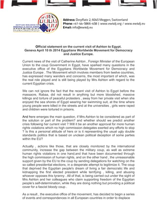 !
!
!
!!!
Official statement on the current visit of Ashton to Egypt.
Geneva April 10 th 2014 Egyptians Worldwide Movement for Democracy
and Justice Europe.
!
Current news of the visit of Catherine Ashton , Foreign Minister of the European
Union to the coup Government in Egypt, have sparked many questions in the
executive office of the Egyptians Worldwide Movement for Democracy and
Justice Europe . The Movement which involves members from twelve countries,
has expressed many wanders and concerns, the most important of which, was
the real role played and is still being played by Mrs Ashton with regard to the
current Egyptian crisis.
!
We can not ignore the fact that the recent visit of Ashton to Egypt before the
massacre, Rabaa, did not result in anything but more bloodshed, massive
killings and torture of peaceful protesters , away from her private visit when she
enjoyed the sea shores of Egypt wearing her swimming suit, at the time where
young people were killed in the streets and at the universities , girls were raped
and children were tortured in prisons.
!
And here emerges the main question, if Mrs Ashton to be considered as part of
the solution or part of the problem? and whether should we predict another
crisis following her current visit ? Will it be an another approval for more human
rights violations which no high commission delegates exerted any efforts to stop
? Is this a personal attitude of hers or is it representing the usual ugly double
standards politics that is based on unclean political deception of some parties
within the EU?
!
Actually , actions like those, that are closely monitored by the international
community, increase the gap between the military coup, as well as extreme
human rights violations in one hand,and that have been documented through
the high commission of human rights, and on the other hand , the unreasonable
support given by the EU to the coup by sending delegations for watching on the
so called presidential elections, in a desperate attempt to legitimize it. The coup
that deprived the Egyptian people's dream of living a fair democratic life and
kidnapping the first elected president while terrifying , killing, and abusing
whoever opposes this tyranny . All of that, is being carried out under the sight of
Mrs Ashton and her colleagues who claim supporting freedom of the Egyptian
people’s self-determination, while they are doing nothing but providing a political
cover for a fascist bloody coup .
!
As a result , the executive office of the movement, has decided to begin a series
of events and correspondences in all European countries in order to displace
 