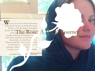 The Rose: A Hero’s Journey Melissa Pritchard, Arizona State University e have not even to risk the adventure alone, for the heroes of all time have gone before us. The labyrinth is thoroughly known. We have only to follow the thread of the hero path, and where we had thought to find an abomination, we shall find a god. And where we had thought to slay another, we shall slay ourselves. Where we had thought to travel outward, we will come to the center of our own existence. And where we had thought to be alone, we will be with all the world.    —Joseph Campbell,  The Power of Myth   … W 