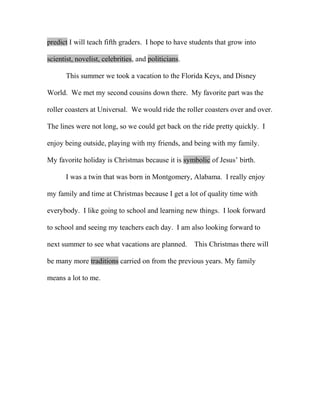 predict I will teach fifth graders. I hope to have students that grow into

scientist, novelist, celebrities, and politicians.

       This summer we took a vacation to the Florida Keys, and Disney

World. We met my second cousins down there. My favorite part was the

roller coasters at Universal. We would ride the roller coasters over and over.

The lines were not long, so we could get back on the ride pretty quickly. I

enjoy being outside, playing with my friends, and being with my family.

My favorite holiday is Christmas because it is symbolic of Jesus’ birth.

       I was a twin that was born in Montgomery, Alabama. I really enjoy

my family and time at Christmas because I get a lot of quality time with

everybody. I like going to school and learning new things. I look forward

to school and seeing my teachers each day. I am also looking forward to

next summer to see what vacations are planned.       This Christmas there will

be many more traditions carried on from the previous years. My family

means a lot to me.
 