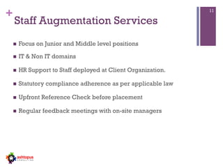 +
Staff Augmentation Services
n  Focus on Junior and Middle level positions
n  IT & Non IT domains
n  HR Support to Staff deployed at Client Organization.
n  Statutory compliance adherence as per applicable law
n  Upfront Reference Check before placement
n  Regular feedback meetings with on-site managers
11
 