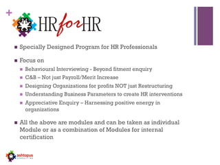 +
.
n  Specially Designed Program for HR Professionals
n  Focus on
n  Behavioural Interviewing - Beyond fitment enquiry
n  C&B – Not just Payroll/Merit Increase
n  Designing Organizations for profits NOT just Restructuring
n  Understanding Business Parameters to create HR interventions
n  Appreciative Enquiry – Harnessing positive energy in
organizations
n  All the above are modules and can be taken as individual
Module or as a combination of Modules for internal
certification
 