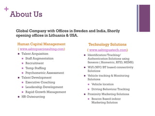 +
About Us
Human Capital Management
( www.ashtopusconsulting.com)
n  Talent Acquisition
n  Staff Augmentation
n  Recruitment
n  Temp Staffing
n  Psychometric Assessment
n  Talent Development
n  Executive Coaching
n  Leadership Development
n  Rapid Growth Management
n  HR Outsourcing
Technology Solutions
( www.ashtopustech.com)
n  Identification/Tracking/
Authentication Solutions using
Sensors ( Biometric, RFID, MEMS)
n  WiFi/NFC/BT based connectivity
Solutions
n  Vehicle tracking & Monitoring
Solutions
n  Vehicle location
n  Driving Behaviour Tracking
n  Proximity Marketing Solutions
n  Beacon Based indoor
Marketing Solution
Global Company with Offices in Sweden and India, Shortly
opening offices in Lithuania & USA.
 