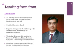 +
Leading from front
AJAY SHARMA
n  An Industry veteran with 26 +Years of
Experience in HR, Business Strategy,
Semiconductor and IoT
n  Qualified Executive Coach
n  Expert in Competence Based Strategic HR
and Behavioral Interviewing for
Leadership positions
n  Worked at HR Leadership position in
Ericsson, ST Ericsson, Xilinx, Cadence,
Computer Associates, JK Industries, Steria
n  Global Exposure, managed workforce of
around 14 countries from Sweden
4
 