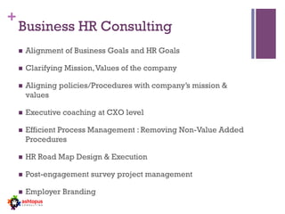 +
Business HR Consulting
n  Alignment of Business Goals and HR Goals
n  Clarifying Mission,Values of the company
n  Aligning policies/Procedures with company’s mission &
values
n  Executive coaching at CXO level
n  Efficient Process Management : Removing Non-Value Added
Procedures
n  HR Road Map Design & Execution
n  Post-engagement survey project management
n  Employer Branding
 