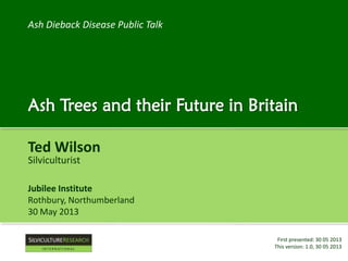 Ash Dieback Disease Public Talk

Ash Trees and their Future in Britain
Ted Wilson
Silviculturist

Jubilee Institute
Rothbury, Northumberland
30 May 2013
First presented: 30 05 2013
This version: 1.1, 31 10 2013

 