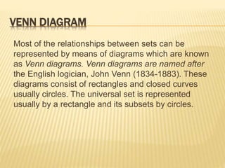 VENN DIAGRAM
Most of the relationships between sets can be
represented by means of diagrams which are known
as Venn diagrams. Venn diagrams are named after
the English logician, John Venn (1834-1883). These
diagrams consist of rectangles and closed curves
usually circles. The universal set is represented
usually by a rectangle and its subsets by circles.
 