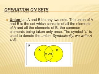 OPERATION ON SETS
 Union-Let A and B be any two sets. The union of A
and B is the set which consists of all the elements
of A and all the elements of B, the common
elements being taken only once. The symbol ‘∪’ is
used to denote the union. Symbolically, we write A
∪ B.
 