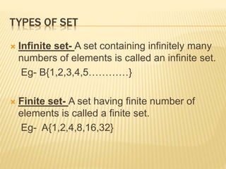 TYPES OF SET
 Infinite set- A set containing infinitely many
numbers of elements is called an infinite set.
Eg- B{1,2,3,4,5…………}
 Finite set- A set having finite number of
elements is called a finite set.
Eg- A{1,2,4,8,16,32}
 