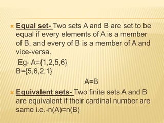  Equal set- Two sets A and B are set to be
equal if every elements of A is a member
of B, and every of B is a member of A and
vice-versa.
Eg- A={1,2,5,6}
B={5,6,2,1}
A=B
 Equivalent sets- Two finite sets A and B
are equivalent if their cardinal number are
same i.e.-n(A)=n(B)
 