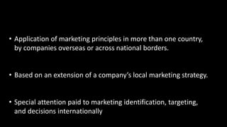 • Application of marketing principles in more than one country,
by companies overseas or across national borders.
• Based on an extension of a company’s local marketing strategy.
• Special attention paid to marketing identification, targeting,
and decisions internationally
 