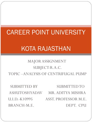 MAJOR ASSIGNMENT
SUBJECT-R.A.C.
TOPIC –ANALYSIS OF CENTRIFUGAL PUMP
SUBMITTED BY SUBMITTEDTO
ASHUTOSHYADAV MR.ADITYA MISHRA
U.I.D.-K10995 ASST. PROFESSOR M.E.
BRANCH-M.E. DEPT. CPU
CAREER POINT UNIVERSITY
KOTA RAJASTHAN
 
