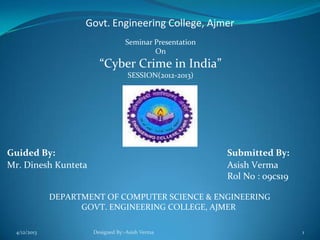 Govt. Engineering College, Ajmer
Seminar Presentation
On
“Cyber Crime in India”
SESSION(2012-2013)
Guided By: Submitted By:
Mr. Dinesh Kunteta Asish Verma
Rol No : 09cs19
DEPARTMENT OF COMPUTER SCIENCE & ENGINEERING
GOVT. ENGINEERING COLLEGE, AJMER
4/12/2013 Designed By:-Asish Verma 1
 