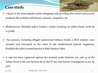 Case study
.
 e-bay.in is the most popular online shopping mall providing free online auctions for
products like mobiles/cell phones, cameras, computers, etc.
 Bhubaneswar: Rourkela police busted a racket involving an online fraud worth Rs
12.5 lakh.
 Two persons, including alleged mastermind Debasis Pandit, a BCA student, were
arrested and forwarded to the court of the subdivisional judicial magistrate,
Rourkela the other arrested person is Rabi Narayan Sahu.
 A case has been registered against the accused under Sections 420 and 34 of the
Indian Penal Code and Section 66 of the IT Act and further investigation is on, he
said.
4/12/2013 Designed By:-Asish Verma 11
 