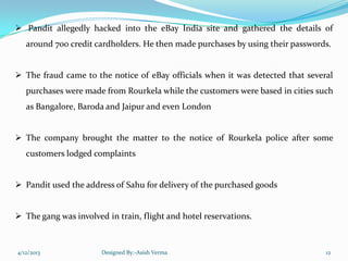  Pandit allegedly hacked into the eBay India site and gathered the details of
around 700 credit cardholders. He then made purchases by using their passwords.
 The fraud came to the notice of eBay officials when it was detected that several
purchases were made from Rourkela while the customers were based in cities such
as Bangalore, Baroda and Jaipur and even London
 The company brought the matter to the notice of Rourkela police after some
customers lodged complaints
 Pandit used the address of Sahu for delivery of the purchased goods
 The gang was involved in train, flight and hotel reservations.
4/12/2013 Designed By:-Asish Verma 12
 