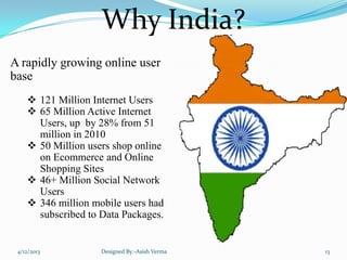 Why India?
A rapidly growing online user
base
 121 Million Internet Users
 65 Million Active Internet
Users, up by 28% from 51
million in 2010
 50 Million users shop online
on Ecommerce and Online
Shopping Sites
 46+ Million Social Network
Users
 346 million mobile users had
subscribed to Data Packages.
4/12/2013 Designed By:-Asish Verma 13
 