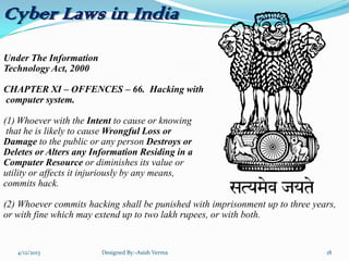 Cyber Laws in India
Under The Information
Technology Act, 2000
CHAPTER XI – OFFENCES – 66. Hacking with
computer system.
(1) Whoever with the Intent to cause or knowing
that he is likely to cause Wrongful Loss or
Damage to the public or any person Destroys or
Deletes or Alters any Information Residing in a
Computer Resource or diminishes its value or
utility or affects it injuriously by any means,
commits hack.
(2) Whoever commits hacking shall be punished with imprisonment up to three years,
or with fine which may extend up to two lakh rupees, or with both.
4/12/2013 Designed By:-Asish Verma 18
 