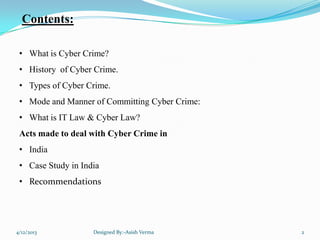 Contents:
• What is Cyber Crime?
• History of Cyber Crime.
• Types of Cyber Crime.
• Mode and Manner of Committing Cyber Crime:
• What is IT Law & Cyber Law?
Acts made to deal with Cyber Crime in
• India
• Case Study in India
• Recommendations
4/12/2013 Designed By:-Asish Verma 2
 