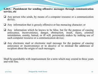 S.66A - Punishment for sending offensive messages through communication
service, etc
 Any person who sends, by means of a computer resource or a communication
device;
 Any information that is grossly offensive or has menacing character; or
 Any information which he knows to be false, but for the purpose of causing
annoyance, inconvenience, danger, obstruction, insult, injury, criminal
intimidation, enmity, hatred, or ill will, persistently makes by making use of
such computer resource or a communication device;
 Any electronic mail or electronic mail message for the purpose of causing
annoyance or inconvenience or to deceive or to mislead the addressee or
recipient about the origin of such messages;
Shall be punishable with imprisonment for a term which may extend to three years
and with fine.
4/12/2013 Designed By:-Asish Verma 20
 