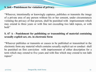 S. 66E - Punishment for violation of privacy.
“Whoever, intentionally or knowingly captures, publishes or transmits the image
of a private area of any person without his or her consent, under circumstances
violating the privacy of that person, shall be punished with imprisonment which
may extend to three years or with fine not exceeding two lakh rupees, or with
both”
S. 67 A - Punishment for publishing or transmitting of material containing
sexually explicit act, etc. in electronic form
“Whoever publishes or transmits or causes to be published or transmitted in the
electronic form any material which contains sexually explicit act or conduct shall
be punished on first conviction with imprisonment of either description for a
term which may extend to five years and with fine which may extend to ten lakh
rupees”
4/12/2013 Designed By:-Asish Verma 22
 
