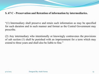 S. 67 C - Preservation and Retention of information by intermediaries.
“(1) Intermediary shall preserve and retain such information as may be specified
for such duration and in such manner and format as the Central Government may
prescribe.
(2) Any intermediary who intentionally or knowingly contravenes the provisions
of sub section (1) shall be punished with an imprisonment for a term which may
extend to three years and shall also be liable to fine.”
4/12/2013 Designed By:-Asish Verma 23
 