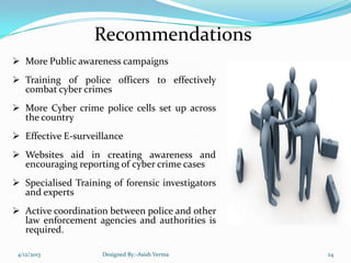 Recommendations
 More Public awareness campaigns
 Training of police officers to effectively
combat cyber crimes
 More Cyber crime police cells set up across
the country
 Effective E-surveillance
 Websites aid in creating awareness and
encouraging reporting of cyber crime cases
 Specialised Training of forensic investigators
and experts
 Active coordination between police and other
law enforcement agencies and authorities is
required.
4/12/2013 Designed By:-Asish Verma 24
 