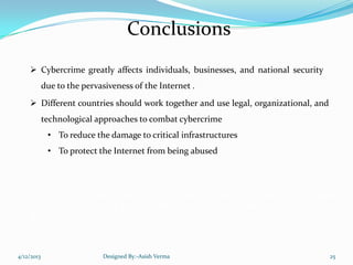 Conclusions
 Cybercrime greatly affects individuals, businesses, and national security
due to the pervasiveness of the Internet .
 Different countries should work together and use legal, organizational, and
technological approaches to combat cybercrime
• To reduce the damage to critical infrastructures
• To protect the Internet from being abused
"The modern thief can steal more with a computer than with a gun.
Tomorrow's terrorist may be able to do more damage with a keyboard
than with a bomb".
4/12/2013 Designed By:-Asish Verma 25
 